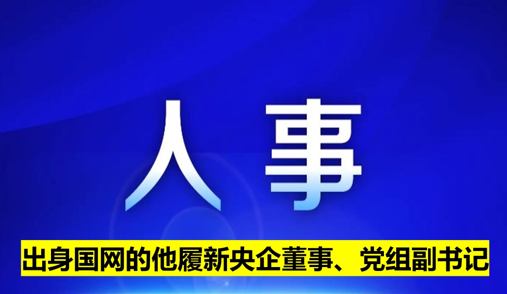 出身國網(wǎng)的他履新央企董事、黨組副書記